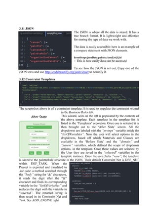 3.11 JSON
The JSON is where all the data is stored. It has a
tree branch format. It is lightweight and effective
for storing the type of data we work with.
The data is easily accessible: here is an example of
a compare statement with JSON elements.
$rootScope.jsonData.palette.classList[i].id
> This is how easily data can be accessed
To see how the JSON is set out, Copy one of the
JSON texts and use http://codebeautify.org/jsonviewer to beautify it.
3.12 Constraint Templates
The screenshot above is of a constraint template. It is used to populate the constraint wizard
in the Business Rules tab.
This wizard, seen on the left is populated by the contents of
the above template. Each template in the template list is
listed in the ‘Templates’ accordion. Once one is selected it is
then brought out to the ‘After State’ screen. All the
dropdowns are labeled with the “prompt” variable inside the
“listOfVariables”. Now the user will select options in the
dropdowns, based off which Materials and Classes are
available in the ‘Before State’ and the “domain” and
“parent” variables, which defined the scope of dropdown
options, in the template. Once these values are selected by
the User they are saved in the “selected” variables in the
template instance. Once the user clicks “save”, the template
is saved to the paletteRule structure in the JSON. Their default Constraint Net is DEF_NET
within DEF_TASK. When the
Project is exported and translated to
.ssc code, a method searched through
the ”body” string for “&” characters,
it reads the digit after the “&”
character and finds its corresponding
variable in the “listOfVariables” and
replaces the digit with the variable in
“selected”. The returned string is
then saved in its Constraint Net and
Task. See ADD_ENGINE right
 
