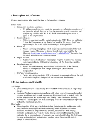 4 Future plans and refinement
First we should define what should be done to further enhance this tool
Future plans:
 Create more constraint templates.
o We will create and test more constraint templates to evaluate the robustness of
our constraint wizard. This can be done by generating generic constraints and
by replacing variables with &1 or &3. Look at current templates saved in
app.js in the templates list.
 Headless Export
o Ability to generate (runnable) models, skipping the SME. There is a tool in the
Eclipse SME that converts .ssc files to SAP models. We suspect that if you
pipe the export file to this tool a headless export will be possible.
 Search bar
o Allows searching of templates, which extensive description and help for each
(images, videos). This could be done with code that would look like the
following: https://www.youtube.com/watch?v=YFsduR7mBfY but rather than
the search would search for template names.
 Import .ssc files
o Right now the tool only allows creating new projects. It cannot read existing
projects created in the SME and turn them into UI. We do not have an idea
 Templates generator
o Allows modelers to simply write business rules templates in SME syntax,
instead of having to deal with foreign technologies (JSON). Good
encapsulation
 SAP ecosystem integration
o Further integration to existing SAP systems and technology (right now the tool
is written is completely independent and open-source frameworks)
5 Design decisions and tradeoffs
Advantages
 Quick and responsive: This is mainly due to its MVC architecture and its single page
design.
 Aesthetic: We kept to a consistent aesthetic, with bright colored borders and rounded
corners, we didn’t want it to look intimidating. The whole idea is to make it easier for
normal people to use. So, by making it less “teckey”, it becomes more inviting.
 Web based: This one speaks for itself. It’s highly accessible and can be run anywhere,
and can be maintained remotely.
Drawbacks:
 Maintainability: While we try to follow the best Angular practice and keep the code-
base consistent, the complexity of the technology alone might make it hard to
maintain. What makes Angular fast and dynamic, which are the data-binding
templates and directives, would also make it more complicated to understand and
maintain, due to cross-reference of templates and controllers (We find this first-hand,
because we inherited this project from a previous intern. We were able to do it
though. It just takes time)
 