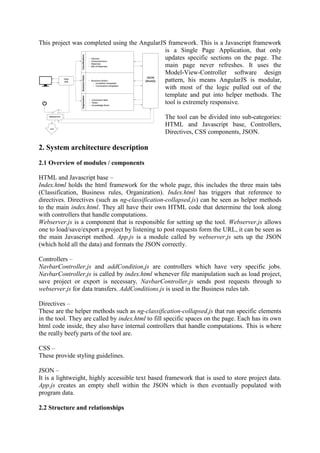 This project was completed using the AngularJS framework. This is a Javascript framework
is a Single Page Application, that only
updates specific sections on the page. The
main page never refreshes. It uses the
Model-View-Controller software design
pattern, his means AngularJS is modular,
with most of the logic pulled out of the
template and put into helper methods. The
tool is extremely responsive.
The tool can be divided into sub-categories:
HTML and Javascript base, Controllers,
Directives, CSS components, JSON.
2. System architecture description
2.1 Overview of modules / components
HTML and Javascript base –
Index.html holds the html framework for the whole page, this includes the three main tabs
(Classification, Business rules, Organization). Index.html has triggers that reference to
directives. Directives (such as ng-classification-collapsed.js) can be seen as helper methods
to the main index.html. They all have their own HTML code that determine the look along
with controllers that handle computations.
Webserver.js is a component that is responsible for setting up the tool. Webserver.js allows
one to load/save/export a project by listening to post requests form the URL, it can be seen as
the main Javascript method. App.js is a module called by webserver.js sets up the JSON
(which hold all the data) and formats the JSON correctly.
Controllers –
NavbarController.js and addCondition,js are controllers which have very specific jobs.
NavbarController.js is called by index.html whenever file manipulation such as load project,
save project or export is necessary, NavbarController.js sends post requests through to
webserver.js for data transfers. AddConditions.js is used in the Business rules tab.
Directives –
These are the helper methods such as ng-classification-collapsed.js that run specific elements
in the tool. They are called by index.html to fill specific spaces on the page. Each has its own
html code inside, they also have internal controllers that handle computations. This is where
the really beefy parts of the tool are.
CSS –
These provide styling guidelines.
JSON –
It is a lightweight, highly accessible text based framework that is used to store project data.
App.js creates an empty shell within the JSON which is then eventually populated with
program data.
2.2 Structure and relationships
 