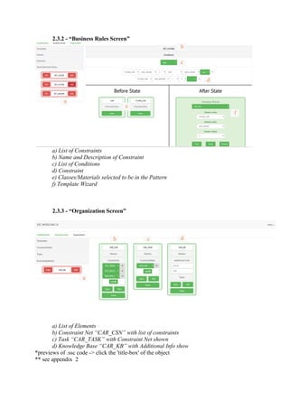 2.3.2 - “Business Rules Screen”
a) List of Constraints
b) Name and Description of Constraint
c) List of Conditions
d) Constraint
e) Classes/Materials selected to be in the Pattern
f) Template Wizard
2.3.3 - “Organization Screen”
a) List of Elements
b) Constraint Net “CAR_CSN” with list of constraints
c) Task “CAR_TASK” with Constraint Net shown
d) Knowledge Base “CAR_KB” with Additional Info show
*previews of .ssc code -> click the 'title-box' of the object
** see appendix 2
a
b
c
d
e
f
a
b dc
x
 