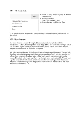 2.3.4 - File Manipulation
A) Load Existing model (.json) & Current
Model loaded
B) Create new model
C) Save Current model (.json)
D) Export Current Model to .ssc files*
*This option saves the model that is loaded currently. You choose where you want the .ssc
files saved.
2.3.5 - Menu Structure
The menu structure is relatively simple. The menu items that have to do with file
manipulation i.e. Save, Load, Export are under the [MENU] dropdown in the top right corner.
The rest of the page is where you would work on the project. Below is the menu structure
diagram to illustrate how all the menus fit together.
It is important to understand the difference between the canvas and the palette. The canvas is
the where unsaved changes are stored. Once you save a piece of work it is then saved to the
palette. Once a menu is closed and taken off the ‘work area’ it is also removed from the
canvas. The palette is the backbone where everything is saved and is a json file. Whenever an
object is selected to be edited its information is transferred from the palette to the canvas.
When it is saved after being edited the palette is overwritten with the new object data from
the canvas. See appendix 1 or 2.
 