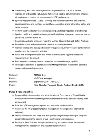 3
 Coordinating with client’s management for implementation of HSE at the site.
 Promote an enthusiastic HSE culture that delivers positive commitment and engages
all employees in continuous improvement in HSE performance.
 Specific Responsibilities / Duties - Develop and implement effective site and work-
specific programs and methods for identifying, controlling and/or eliminating safety and
health hazards
 Perform health and safety inspection producing a detailed inspection of the findings
 Conduct health and safety training regarding fire fighting, emergency response, rescue
procedure, confined space etc.
 Coordinates with site engineers regarding Method Statements & Job Safety Analysis.
 Provide technical and administrative direction to on-site personnel
 Promote interest and active participation by supervisors, employees and contractors in
accident and fire prevention activities
 Assist with the implementation and review of the Industrial Hygiene needs and
requirements on the project.
 Planning and conducting planned as well as unplanned emergency drills.
 Investigates accidents in coordination with Management and recommend corrective
measures to prevent recurrence.
Company : Al Majal G4s
Position : HSE Zone Manager
Duration : September 2010 – April 2012
Project : King Abdullah Financial District Project, Riyadh, KSA.
Duties & Responsibilities
 Responsible for the oversight and administration of Corporate and Project Safety,
Health and Environmental Management System to maintain a safe and healthy work
environment.
 Establish HSE management system and ensure its implementation.
 Represent the HSE Department at all management meetings either internally or
externally.
 Identify the need for and liaise with third parties for specialized training of company
personnel including the training of sub – contractors where required.
 Promote a ‘Best Practice” through benchmarking and communicate the results to
management for assessment and possible implementation.
 