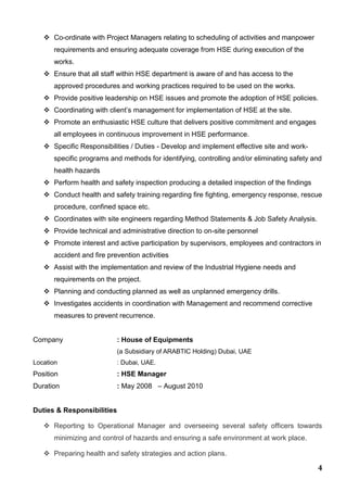 4
 Co-ordinate with Project Managers relating to scheduling of activities and manpower
requirements and ensuring adequate coverage from HSE during execution of the
works.
 Ensure that all staff within HSE department is aware of and has access to the
approved procedures and working practices required to be used on the works.
 Provide positive leadership on HSE issues and promote the adoption of HSE policies.
 Coordinating with client’s management for implementation of HSE at the site.
 Promote an enthusiastic HSE culture that delivers positive commitment and engages
all employees in continuous improvement in HSE performance.
 Specific Responsibilities / Duties - Develop and implement effective site and work-
specific programs and methods for identifying, controlling and/or eliminating safety and
health hazards
 Perform health and safety inspection producing a detailed inspection of the findings
 Conduct health and safety training regarding fire fighting, emergency response, rescue
procedure, confined space etc.
 Coordinates with site engineers regarding Method Statements & Job Safety Analysis.
 Provide technical and administrative direction to on-site personnel
 Promote interest and active participation by supervisors, employees and contractors in
accident and fire prevention activities
 Assist with the implementation and review of the Industrial Hygiene needs and
requirements on the project.
 Planning and conducting planned as well as unplanned emergency drills.
 Investigates accidents in coordination with Management and recommend corrective
measures to prevent recurrence.
Company : House of Equipments
(a Subsidiary of ARABTIC Holding) Dubai, UAE
Location : Dubai, UAE.
Position : HSE Manager
Duration : May 2008 – August 2010
Duties & Responsibilities
 Reporting to Operational Manager and overseeing several safety officers towards
minimizing and control of hazards and ensuring a safe environment at work place.
 Preparing health and safety strategies and action plans.
 