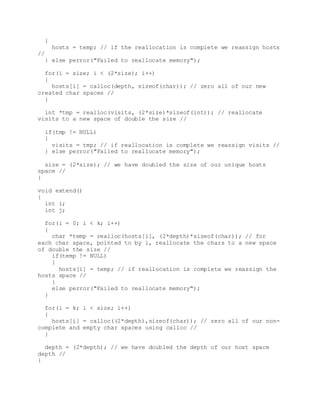 {
hosts = temp; // if the reallocation is complete we reassign hosts
//
} else perror("Failed to reallocate memory");
for(i = size; i < (2*size); i++)
{
hosts[i] = calloc(depth, sizeof(char)); // zero all of our new
created char spaces //
}
int *tmp = realloc(visits, (2*size)*sizeof(int)); // reallocate
visits to a new space of double the size //
if(tmp != NULL)
{
visits = tmp; // if reallocation is complete we reassign visits //
} else perror("Failed to reallocate memory");
size = (2*size); // we have doubled the size of our unique hosts
space //
}
void extend()
{
int i;
int j;
for(i = 0; i < k; i++)
{
char *temp = realloc(hosts[i], (2*depth)*sizeof(char)); // for
each char space, pointed to by i, reallocate the chars to a new space
of double the size //
if(temp != NULL)
{
hosts[i] = temp; // if reallocation is complete we reassign the
hosts space //
}
else perror("Failed to reallocate memory");
}
for(i = k; i < size; i++)
{
hosts[i] = calloc((2*depth),sizeof(char)); // zero all of our non-
complete and empty char spaces using calloc //
}
depth = (2*depth); // we have doubled the depth of our host space
depth //
}
 