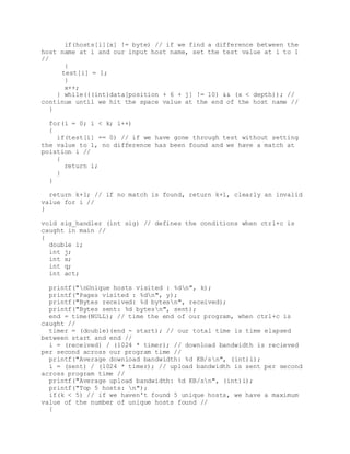 if(hosts[i][x] != byte) // if we find a difference between the
host name at i and our input host name, set the test value at i to 1
//
{
test[i] = 1;
}
x++;
} while(((int)data[position + 6 + j] != 10) && (x < depth)); //
continue until we hit the space value at the end of the host name //
}
for(i = 0; i < k; i++)
{
if(test[i] == 0) // if we have gone through test without setting
the value to 1, no difference has been found and we have a match at
poistion i //
{
return i;
}
}
return k+1; // if no match is found, return k+1, clearly an invalid
value for i //
}
void sig_handler (int sig) // defines the conditions when ctrl+c is
caught in main //
{
double i;
int j;
int x;
int q;
int act;
printf("nUnique hosts visited : %dn", k);
printf("Pages visited : %dn", y);
printf("Bytes received: %d bytesn", received);
printf("Bytes sent: %d bytesn", sent);
end = time(NULL); // time the end of our program, when ctrl+c is
caught //
timer = (double)(end - start); // our total time is time elapsed
between start and end //
i = (received) / (1024 * timer); // download bandwidth is recieved
per second across our program time //
printf("Average download bandwidth: %d KB/sn", (int)i);
i = (sent) / (1024 * timer); // upload bandwidth is sent per second
across program time //
printf("Average upload bandwidth: %d KB/sn", (int)i);
printf("Top 5 hosts: n");
if(k < 5) // if we haven't found 5 unique hosts, we have a maximum
value of the number of unique hosts found //
{
 