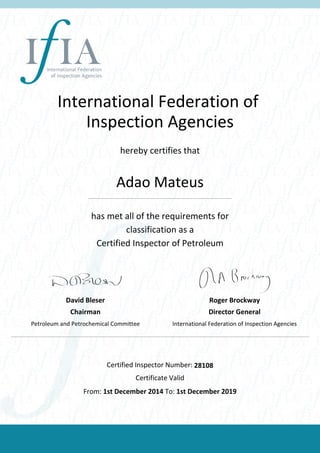 International Federation of
Inspection Agencies
hereby certifies that
Adao Mateus
has met all of the requirements for
classification as a
Certified Inspector of Petroleum
David Bleser
Chairman
Petroleum and Petrochemical Committee
Roger Brockway
Director General
International Federation of Inspection Agencies
Certified Inspector Number: 28108
Certificate Valid
From: 1st December 2014 To: 1st December 2019
 