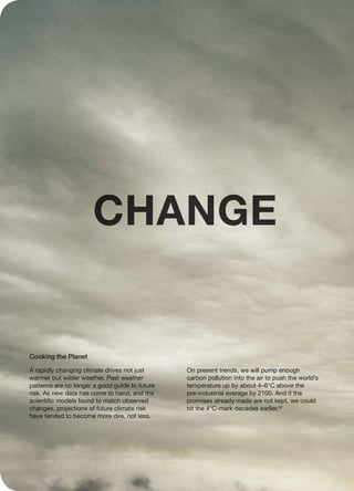 A rapidly changing climate drives not just
warmer but wilder weather. Past weather
patterns are no longer a good guide to future
risk. As new data has come to hand, and the
scientific models found to match observed
changes, projections of future climate risk
have tended to become more dire, not less.
On present trends, we will pump enough
carbon pollution into the air to push the world’s
temperature up by about 4–6°C above the
pre-industrial average by 2100. And if the
promises already made are not kept, we could
hit the 4°C-mark decades earlier.32
Cooking the Planet
CHANGE
 