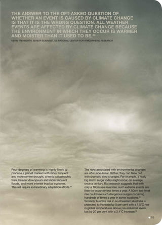 Four degrees of warming is highly likely to
produce a planet marked with more frequent
and more severe drought, chronic catastrophic
fires, heavier downpours and more frequent
floods, and more intense tropical cyclones.
This will require extraordinary adaptation efforts.34
The risks associated with environmental changes
are often non-linear. Rather, they can blow out,
with dramatic step changes. For example, a really
big storm surge today might occur, on average,
once a century. But research suggests that with
only a 10cm sea-level rise, such extreme events are
likely to occur several times a year. A 50cm sea-level
rise could see such dangerous surges occurring
hundreds of times a year in some locations.35
Similarly, bushfire risk in southeastern Australia is
projected to increase by 5 per cent with a 1.5°C rise
in global temperatures above pre-industrial levels,
but by 20 per cent with a 3.4°C increase.36
The answer to the oft-asked question of
whether an event is caused by climate change
is that it is the wrong question. All weather
events are affected by climate change because
the environment in which they occur is warmer
and moister than it used to be.33
Kevin Trenberth, senior scientist, US National Center for Atmospheric Research
10
 