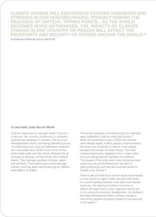 A storm, heat wave or drought doesn’t occur in
a vacuum. No country, community or company
experiences disasters in isolation. We live in an
interdependent world; one facing dwindling stocks
of critical resources, such as freshwater, seafood,
soil, and arable land. Strife in one corner of the
world easily spills over into others. Disasters tie up
emergency services, armed forces, and medical
teams. They damage supplies of power, water,
fuel and food. They destroy farms and damage
tourism, and may slash export earnings by millions,
even billions of dollars.
The recent uprisings in the Arab world, for example,
were catalysed in part by rising food prices.59
When the world food crisis of 2007–08 hit there
were already nearly a billion people undernourished;
the crisis saw hundreds of millions more people
plunged into hunger and food stress. The crisis
compromised trade, triggered riots in major cities,
and saw old grievances explode into violence.
The causes of the crisis were many (including more
expensive oil and fertilisers) but drought in
grain-producing countries like Australia served to
amplify price shocks.60
There is still a lot that is not known about how impacts
on one sector or region might cascade into others.
In a world heading towards more and more intense
extremes, the direct and indirect or knock-on
effects are beginning to worry agencies whose job
it is to promote economic development. According to
the Asian Development Bank, climate change is
one of the greatest emerging threats to food security
in the region.61
A Less Safe, Less Secure World
Climate change will exacerbate existing hardships and
stresses in our neighbourhood, possibly risking the
reaching of critical tipping points... As the world
becomes more networked, the impacts of climate
change in one country or region will affect the
prosperity and security of others around the world.58
Australian Strategic Policy Institute
 
