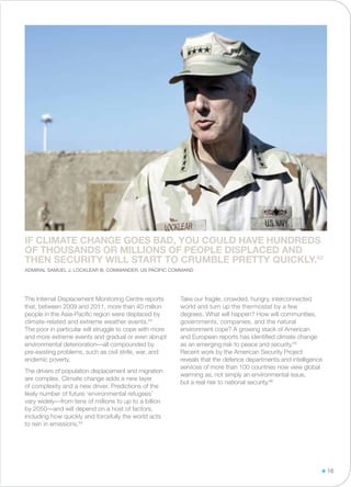 The Internal Displacement Monitoring Centre reports
that, between 2009 and 2011, more than 40 million
people in the Asia-Pacific region were displaced by
climate-related and extreme weather events.63
The poor in particular will struggle to cope with more
and more extreme events and gradual or even abrupt
environmental deterioration—all compounded by
pre-existing problems, such as civil strife, war, and
endemic poverty.
The drivers of population displacement and migration
are complex. Climate change adds a new layer
of complexity and a new driver. Predictions of the
likely number of future ‘environmental refugees’
vary widely—from tens of millions to up to a billion
by 2050—and will depend on a host of factors,
including how quickly and forcefully the world acts
to rein in emissions.64
Take our fragile, crowded, hungry, interconnected
world and turn up the thermostat by a few
degrees. What will happen? How will communities,
governments, companies, and the natural
environment cope? A growing stack of American
and European reports has identified climate change
as an emerging risk to peace and security.65
Recent work by the American Security Project
reveals that the defence departments and intelligence
services of more than 100 countries now view global
warming as, not simply an environmental issue,
but a real risk to national security.66
If climate change goes bad, you could have hundreds
of thousands or millions of people displaced and
then security will start to crumble pretty quickly.62
Admiral Samuel J. Locklear III, Commander, US Pacific Command
16
 