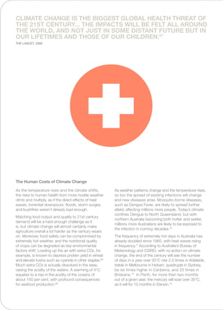 As the temperature rises and the climate shifts,
the risks to human health from more hostile weather
climb and multiply, as if the direct effects of heat
waves, torrential downpours, floods, storm surges,
and bushfires weren’t already bad enough.
Matching food output and quality to 21st century
demand will be a hard enough challenge as it
is, but climate change will almost certainly make
agriculture overall a lot harder as the century wears
on. Moreover, food safety can be compromised by
extremely hot weather, and the nutritional quality
of crops can be degraded as key environmental
factors shift. Loading up the air with extra CO2, for
example, is known to depress protein yield in wheat
and elevate toxins such as cyanide in other staples.68
Much extra CO2 is actually dissolved in the seas,
raising the acidity of the waters. A warming of 4°C
equates to a rise in the acidity of the oceans of
about 150 per cent, with profound consequences
for seafood production.69
As weather patterns change and the temperature rises,
so too the spread of existing infections will change
and new diseases arise. Mosquito-borne diseases,
such as Dengue Fever, are likely to spread further
afield; affecting millions more people. Today’s climate
confines Dengue to North Queensland, but with
northern Australia becoming both hotter and wetter,
millions more Australians are likely to be exposed to
the infection in coming decades.70
The frequency of extremely hot days in Australia has
already doubled since 1960, with heat waves rising
in frequency.71
According to Australia’s Bureau of
Meteorology and CSIRO, with no action on climate
change, the end of the century will see the number
of days in a year over 35°C rise 2.5 times in Adelaide,
treble in Melbourne in Hobart, quadruple in Sydney,
be six times higher in Canberra, and 20 times in
Brisbane.72
In Perth, for more than two months
out of a given year, the mercury will soar over 35°C,
as it will for 10 months in Darwin.73
The Human Costs of Climate Change
Climate change is the biggest global health threat of
the 21st century... the impacts will be felt all around
the world, and not just in some distant future but in
our lifetimes and those of our children.67
The Lancet, 2009
 