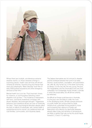 Where there are multiple, simultaneous extreme
weather events, or where diseases emerge in
surprising places, health-care services will almost
certainly be strained. Victoria’s long and intense heat
wave and catastrophic ‘Black Saturday’ bush fires of
early 2009 pushed ambulance and other emergency
services to their limit.74
Mental health too is at risk. Post-traumatic stress,
for instance, is commonplace following violent
disasters such as fires.75
The incidence of depression,
self-harm, and family breakdown increases with
slower disasters, like prolonged drought.76
Aggressive
behaviour and substance abuse can soar on extremely
hot days.77
Given psychological disorders already affect
the lives of millions of individuals; with mental health a
substantial economic impost, any additional strain will
cost families, communities, and industries dearly.
The helpers themselves are not immune to disaster
and the workload stresses that come in its wake.
Doctors, social workers, counsellors, and paramedics
are, after all, only human too. In the wider community,
as always, it is the very old, the very young, the poor,
the marginalized, and the chronically ill who are most
vulnerable in an increasingly moody climate; a climate
in which the social safety net will almost certainly
be stretched.
As difficult as things could become in Australia,
it is the poor who are likely to suffer the most.
In the developing world, climate-change pressures
on public health are compounded by weak
infrastructure, potentially forcing people to move
and increasing their reliance on foreign aid.
Malnutrition and infection by diarrhoeal diseases,
already killers today and sensitive to temperature,
are likely to tighten their grip as the the world heads
towards 2, 3 and 4 °C warming.
18
 