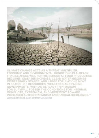 Climate change acts as a threat multiplier.
Economic and environmental conditions in already
fragile areas will further erode as food production
declines, diseases increase, clean water becomes
increasingly scarce, and large populations move
in search of resources. Weakened and failing
governments, with an already thin margin
for survival, foster the conditions for internal
conflicts, extremism, and movement toward
increased authoritarianism and radical ideologies.78
Military Advisory Board, CNA (US CENTER FOR NAVAL ANALYSES)
20
 