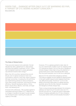 There are some reasons to be optimistic: the last
decade has seen a global boom in clean energy
and other low-pollution investment. In 2011, nearly
half of all global investment in power generation
was directed towards clean energy.80
More than 80 countries representing around
80 per cent of global emissions have now
committed to reduce or limit their carbon pollution.
All major economies, including the US and China,
are implementing policies to reduce emissions,
drive clean energy investment, and improve energy
efficiency. Several developing nations, China,
Brazil, South Africa, Mexico, and India, amongst
them, are following suit.
At recent UN conferences, 190 countries agreed to
hold global warming to below 2°C.81
While the ink
is on paper, it remains to be seen if words translate
into the level of action matching the scale and
urgency of the task.
However, 2°C is a global guardrail to steer clear of;
it is not a benchmark of safety to aim for. Keeping under
2°C reduces but doesn’t rid us of the risk of dangerous
climate change. It does help to focus the attention of
governments and to steer international effort away
from the worst scenarios, but it is far from a safe goal.
Beyond 2°C the world enters dangerous territory.
The science suggests we are headed for tipping points
in the earth system beyond which adaption becomes
very difficult and costly. The limit of 1.5–2°C is the
global community’s best guess of a global warming
guardrail; above this the risk of abrupt, irreversible,
and dangerous climate change rises.
There is a big and growing gap between the emissions
pathway we need to be on to avoid a rise over 2°C
and the one we’re on. To give the world a reasonable
chance of staying well below the 2°C line, emissions
must peak before 2020 and fall steadily thereafter.82
The State of Global Action
Given the… damage after only 0.8°C of warming so far,
a target of 2°C seems almost cavalier.79
Realclimate.org
 
