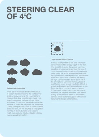 STEERING CLEAR
OF 4°C
6 2
4
12.0107
Capture and Store Carbon
It would be imprudent to bet on a wholesale
transformation of the energy supply in the short
time available to avoid dangerous warming.
Modelling of future warming shows that even if
humanity were to stop pumping out greenhouse
gases today, the global temperature would still
rise by at least another degree or so. Atmospheric
levels of CO2 and other pollutants are already
too high. Carbon must be drawn down out of
the atmosphere. Moreover, the heavy base of
fossil-fuelled power already installed is difficult to
unbuild and replace, and has decades yet to run.
To cut the risk of long-term warming beyond
2°C we must, in effect, produce a nett drop in
emissions, i.e. negative emissions. This means
scaling up reforestation efforts. It also means
biomass power stations equipped with carbon
capture and storage (CCS) facilities.
Reduce all Pollutants
There are no two ways about it: without cuts
in carbon dioxide emissions, the world cannot
avoid runaway warming. It is very important,
however, that deep reductions are made in all
greenhouse gases: methane, nitrous oxide,
and others. Focusing on some pollutants at the
expense of others will only make the task harder.
Cutting other pollutants, such as ozone, sulphur
oxide and soot, will not only help to keep global
warming in check, but also save lives and
health-care costs. An effective mitigation strategy
means spreading the effort.
 