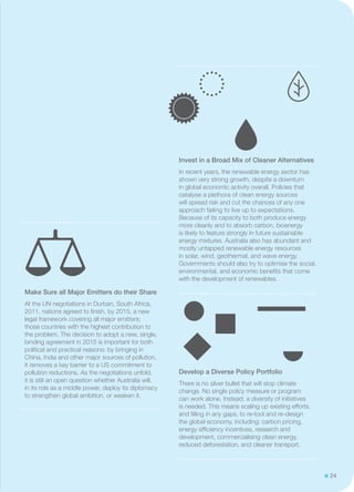 24
Invest in a Broad Mix of Cleaner Alternatives
In recent years, the renewable energy sector has
shown very strong growth, despite a downturn
in global economic activity overall. Policies that
catalyse a plethora of clean energy sources
will spread risk and cut the chances of any one
approach failing to live up to expectations.
Because of its capacity to both produce energy
more cleanly and to absorb carbon, bioenergy
is likely to feature strongly in future sustainable
energy mixtures. Australia also has abundant and
mostly untapped renewable energy resources
in solar, wind, geothermal, and wave energy.
Governments should also try to optimise the social,
environmental, and economic benefits that come
with the development of renewables.
Develop a Diverse Policy Portfolio
There is no silver bullet that will stop climate
change. No single policy measure or program
can work alone. Instead, a diversity of initiatives
is needed. This means scaling up existing efforts,
and filling in any gaps, to re-tool and re-design
the global economy, including: carbon pricing,
energy efficiency incentives, research and
development, commercialising clean energy,
reduced deforestation, and cleaner transport.
Make Sure all Major Emitters do their Share
At the UN negotiations in Durban, South Africa,
2011, nations agreed to finish, by 2015, a new
legal framework covering all major emitters;
those countries with the highest contribution to
the problem. The decision to adopt a new, single,
binding agreement in 2015 is important for both
political and practical reasons: by bringing in
China, India and other major sources of pollution,
it removes a key barrier to a US commitment to
pollution reductions. As the negotiations unfold,
it is still an open question whether Australia will,
in its role as a middle power, deploy its diplomacy
to strengthen global ambition, or weaken it.
 