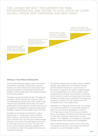 The International Energy Agency warns that current
investments in buildings, transportation systems,
factories and other infrastructure are locking in high
energy-use patterns and associated emissions for
decades, limiting future options for abating emissions
and stranding assets.87
The longer we wait, the harder the task. The higher the
emissions in 2020, the lower they must be in 2030.88
Procrastinating and trying to play catch-up later on will
only prove very expensive and very risky. If we start in
earnest right now, the transition to a clean economy can
be steady and manageable; we keep our options open.
Dawdling, however, will mean higher costs in the future.
Australian and overseas investments in coal sit
precariously on a speculative carbon bubble.
While investors, governments, and even some
coal companies may say they take climate change
seriously, many seem to be gambling that demand
for dirty fuels will continue to rise. The clear shift
to low-carbon policies worldwide suggests that it
is not smart to invest in the polluting practices and
industries of the past.
The Climate Institute and the Carbon Tracker Initiative,
recently used analysis from the Potsdam Institute
and the Grantham Institute at London School of
Economics to determine the carbon budget available
for a strong (although by no means certain) chance
of achieving the 2°C goal. The conclusion is that only
20-40 per cent of coal, oil, and gas now on the books
of listed companies can be used before the dangerous
threshold is crossed. This has implications for the
immediate future of the energy sector.
Adaptation to a changing climate is vital, but it is likely
to be extremely difficult for a country like Australia to
hold on to our hard-won prosperity in a world of
2°C of warming or more. Our economy is certainly
strong, but whether, in the future, we’ll have the wealth
to cope with a hothouse world remains an open
question. The challenge is to manage the unavoidable
changes ahead while avoiding the unmanageable.
There is still time to get on track, but not much time.
The sooner we start, the more choices and chances
are open to us, and the easier it will be.
Getting on Track Means Starting Now
26
HUGE FINANCIAL LOSSES
WHERE HIGH-CARBON
ASSETS ARE STRANDED IN
A LOW-CARBON ECONOMY
HIGH COSTS AND PENALTIES
TO INDUSTRIES STILL
ENGAGING IN INEFFICIENT
OR DIRTY PRACTICES
OPPORTUNITY LOSSES
GLOBALLY THE LONGER
THE DELAY IN MOVING TO
A LOW-CARBON ECONOMY
HIGHER COSTS from the
direct and indirect impacts
of a more hostile climate.
THE LONGER WE WAIT. THE HARDER THE TASK.
PROCRASTINATING and trying to play catch up later
on will prove very expensive and very risky.
 
