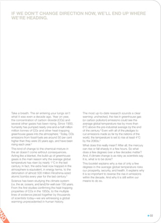 Take a breath. The air entering your lungs isn’t
what it was even a decade ago. Year on year,
the concentration of carbon dioxide (CO2) and
several other gases has been rising. Since 1900,
humanity has pumped nearly one-and-a-half million
million tonnes of CO2 and other heat-trapping
greenhouse gases into the atmosphere.1
Today, CO2
emissions from fossil fuels are around 50 per cent
higher than they were 20 years ago, and have been
rising each year.2
This kind of change to the chemical mixture in
the air doesn’t come without consequences.
Acting like a blanket, the build-up of greenhouse
gases is the main reason why the average global
temperature has risen by nearly 1°C in the last
century. In fact, the extra heat now trapped in the
atmosphere is equivalent, in energy terms, to the
detonation of almost 500 million Hiroshima-sized
atomic bombs every year for the last century.3
Science has been studying the climate system
(i.e. the air, oceans, and land) for well over 150 years.
From the first studies confirming the heat-trapping
properties of CO2 in the 1850s, to the multiple
lines of evidence pieced together by thousands
of scientists today—we are witnessing a global
warming unprecedented in human history.
The most up-to-date research sounds a clear
warning: unchecked, the rise in greenhouse gas
(or carbon pollution) emissions could see the
average global temperature rise by more than
6°C above the pre-industrial average by the end
of the century.4
Even with all of the pledges to
cut emissions made so far by the nations of the
world, the temperature is set to rise at least 4°C
by the 2060s.5
What does this really mean? After all, the mercury
can rise or fall sharply in a few hours. So what
does a few degrees over a few decades matter?
And, if climate change is as risky as scientists say
it is, what is to be done?
This booklet explains why a rise of only a few
degrees in the average global temperature risks
our prosperity, security, and health. It explains why
it is so important to reverse the rise in emissions
within the decade. And why it is still within our
means to do so.
IF WE DON’T CHANGE DIRECTION NOW, WE’LL END UP WHERE
WE’RE HEADING.
02
NG
 