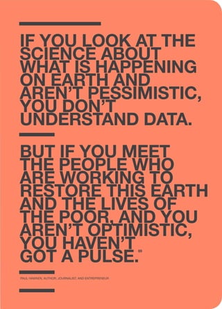 if you look at the
science about
what is happening
on earth and
aren’t pessimistic,
you don’t
understand data.
But if you meet
the people who
are working to
restore this earth
and the lives of
the poor, and you
aren’t optimistic,
you haven’t
got a pulse.
Paul Hawken, Author, Journalist, and Entrepreneur
89
 