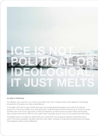 Two degrees, four, even five or six, doesn’t sound like much. But a change of even a few degrees in the average
temperature of the globe can make a big difference.
In the depth of the last Ice Age, 20,000 years ago, the average global temperature was colder than today by
around 5°C.29
Enormous sheets of ice, kilometres thick, covered Europe and North America as far south as London
and New York. In the south, large parts of Chile and Argentina, as well as parts of southern Africa and Australia,
were crushed under the ice. With so much water frozen, sea levels were as much as 120 metres lower than today.
The deserts were much larger too. Mammoths and myriad other now-long-gone creatures roamed this frozen
world. The human population was little more than a few million, arranged in small bands scattered about the globe.
A few degrees made a world of difference.
Ice Age to Hothouse
ICE IS NOT
POLITICAL OR
IDEOLOGICAL,
IT JUST MELTS
 