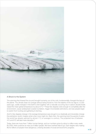 The warming that thawed the ice and brought humanity out of the cold, fundamentally changed the face of
the planet. The climate does not change without being forced to: from the depths of the Ice Age to 12,500
years ago, subtle changes in the Earth’s orbit together with a naturally occurring rise in carbon dioxide levels
raised the mean global temperature by about 5°C.30
These few degrees were enough to completely alter the
environment, cause widespread coastal inundation, trigger innumerable extinctions, and see people begin
to switch from hunting and gathering to farming.
And if a few degrees change in the average temperature was enough to so drastically and irreversibly change
the prehistoric world, imagine what a few more might do. Back then, the warming took thousands of years,
the world has already warmed by almost 1°C on average in a century. The projected rise of between
4°C and 6°C will take mere decades.31
Today, there are more than 7 billion human beings, and our numbers grow by about a million every week.
By 2050, there could be as many as 9 billion people. We have nowhere else to go. Each degree risks making
life for billions of people more dangerous; undoing decades of social and economic progress.
A Shock to the System
08
 