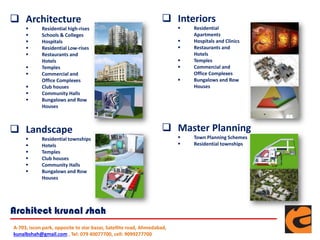  Architecture
 Residential high-rises
 Schools & Colleges
 Hospitals
 Residential Low-rises
 Restaurants and
Hotels
 Temples
 Commercial and
Office Complexes
 Club houses
 Community Halls
 Bungalows and Row
Houses
 Interiors
 Residential
Apartments
 Hospitals and Clinics
 Restaurants and
Hotels
 Temples
 Commercial and
Office Complexes
 Bungalows and Row
Houses
 Landscape
 Residential townships
 Hotels
 Temples
 Club houses
 Community Halls
 Bungalows and Row
Houses
 Master Planning
 Town Planning Schemes
 Residential townships
A-703, iscon park, opposite to star bazar, Satellite road, Ahmedabad,
kunalbshah@gmail.com , Tel: 079 40077700, cell: 9099277700
Architect krunal shah
 