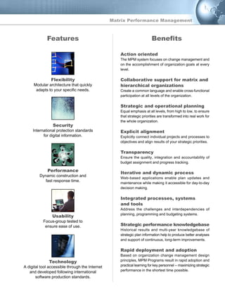 Features
Flexibility
Modular architecture that quickly
adapts to your specific needs.
Security
International protection standards
for digital information.
Performance
Dynamic construction and
fast response time.
Usability
Focus-group tested to
ensure ease of use.
Technology
A digital tool accessible through the Internet
and developed following international
software production standards.
Action oriented
The MPM system focuses on change management and
on the accomplishment of organization goals at every
level.
Collaborative support for matrix and
hierarchical organizations
Create a common language and enable cross-functional
participation at all levels of the organization.
Strategic and operational planning
Equal emphasis at all levels, from high to low, to ensure
that strategic priorities are transformed into real work for
the whole organization.
Explicit alignment
Explicitly connect individual projects and processes to
objectives and align results of your strategic priorities.
Transparency
Ensure the quality, integration and accountability of
budget assignment and progress tracking.
Iterative and dynamic process
Web-based applications enable plan updates and
maintenance while making it accessible for day-to-day
decision making.
Integrated processes, systems
and tools
Address the challenges and interdependencies of
planning, programming and budgeting systems.
Strategic performance knowledgebase
Historical results and multi-year knowledgebase of
strategic plan information help to produce better analyses
and support of continuous, long-term improvements.
Rapid deployment and adoption
Based on organization change management design
principles, MPM Programs result in rapid adoption and
practical learning for key personnel -- maximizing strategic
performance in the shortest time possible.
Benefits
Matrix Performance Management
 