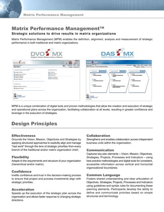 Matrix Performance Management
Matrix Performance Management (MPM) enables the definition, alignment, analysis and measurement of strategic
performance in both traditional and matrix organizations.
MPM is a unique combination of digital tools and proven methodologies that allow the creation and execution of strategic
and operational plans across the organization, facilitating collaboration at all levels, resulting in greater confidence and
leverage in the execution of strategies.
Collaboration
Strengthens and enables collaboration across independent
business units within the organization.
Communication
Captures key plan elements -- Vision, Mission, Objectives,
Strategies, Projects, Processes and Indicators – using
best practice methodologies and digital tools for consistent,
accessible information across vertical and horizontal
organizational boundaries.
Common Language
Fosters shared understanding and clear articulation of
Objectives, Strategies, Projects, Processes and Indicators
using guidelines and syntax rules for documenting these
planning elements, Participants develop the ability to
define and communicate priorities based on simple
structures and terminology.
Effectiveness
Grounds the Vision, Mission, Objectives and Strategies by
applying structured approaches to explicitly align and manage
"real work" through the lens of strategic priorities from every
branch of the traditional and/or matrix organization chart.
Flexibility
Adapts to the requirements and structure of your organization
(hierarchical and/or matrix).
Confidence
Instills confidence and trust in the decision-making process
to ensure that project and process investments align with
strategic priorities.
Acceleration
Speeds up the execution of the strategic plan across the
organization and allows faster response to changing strategic
directions.
Design Principles
TM TM
Strategic solutions to drive results in matrix organizations
Matrix Performance Management™
 