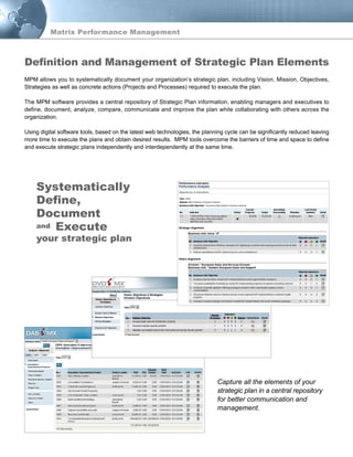 Matrix Performance Management
MPM allows you to systematically document your organization’s strategic plan, including Vision, Mission, Objectives,
Strategies as well as concrete actions (Projects and Processes) required to execute the plan.
The MPM software provides a central repository of Strategic Plan information, enabling managers and executives to
define, document, analyze, compare, communicate and improve the plan while collaborating with others across the
organization.
Using digital software tools, based on the latest web technologies, the planning cycle can be significantly reduced leaving
more time to execute the plans and obtain desired results. MPM tools overcome the barriers of time and space to define
and execute strategic plans independently and interdependently at the same time.
Definition and Management of Strategic Plan Elements
Capture all the elements of your
strategic plan in a central repository
for better communication and
management.
1 321
and
Systematically
Define,
Document
Execute
your strategic plan
 