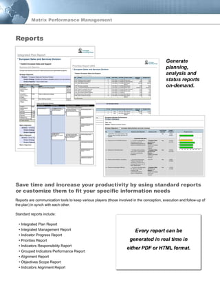 Reports are communication tools to keep various players (those involved in the conception, execution and follow-up of
the plan) in synch with each other.
Standard reports include:
• Integrated Plan Report
• Integrated Management Report
• Indicator Progress Report
• Priorities Report
• Indicators Responsibility Report
• Grouped Indicators Performance Report
• Alignment Report
• Objectives Scope Report
• Indicators Alignment Report
Generate
planning,
analysis and
status reports
on-demand.
Save time and increase your productivity by using standard reports
or customize them to fit your specific information needs
Reports
Every report can be
generated in real time in
either PDF or HTML format.
Matrix Performance Management
 