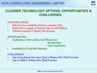 CONSULTING ENGINEERS LIMITED
CLEANER TECHNOLOGY OPTIONS -OPPORTUNITIES &
CHALLENGES
TATA CONSULTING ENGINEERS LIMITED
CONCERN AREAS
• Natural Gas availability limited to western India.
• Restriction in supply of Natural Gas for DRI Making
• Pollution Aspects in Rotary Kiln process
OPPORUNITIES
• Availability of Non-coking Coal Resources
- Beneficiation
- Coal Gasification
• Availability of Coal Bed Methane
CHALLENGES
• Use of Synthesis Gas from Coal in Rotary Kiln/ Shaft Furnace
• Use of CBM in Rotary Kiln/ Shaft Furnace
 