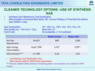 CONSULTING ENGINEERS LIMITED
CLEANER TECHNOLOGY OPTIONS –USE OF SYNTHESIS
GAS
TATA CONSULTING ENGINEERS LIMITED
• Synthesis Gas Obtained by Coal Gasification.
• Most Suitable is Entrained Bed (Shell, GE, Conoco Phillips) or Fixed Bed Dry Bottom
type (SASOL Lurgi)
Gas Composition : CO : 32%, H2 : 52%, CH4: 12%, CO2: 3%
Gas Quality (H2 + CO/ H2O + CO2) More than 10.
H2/CO ratio All acceptable. (> 0.5 prefered)
Shaft Furnace Rotary Kiln
Syn Gas
requirement
Nm3/t 600 1100
Spec Energy
Consumption
Gcal/ t DRI 5.25* 5.99*+
CO2 emission*** t/ t DRI 0.10 1.05
• Considering Coal Gasification also.
+ After taking credit for WHR Power generation.
** Process related GHG emission including power consumption and credit for WHR
Power
 