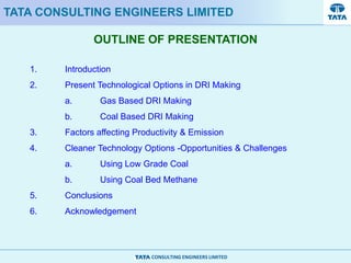 CONSULTING ENGINEERS LIMITED
OUTLINE OF PRESENTATION
TATA CONSULTING ENGINEERS LIMITED
1. Introduction
2. Present Technological Options in DRI Making
a. Gas Based DRI Making
b. Coal Based DRI Making
3. Factors affecting Productivity & Emission
4. Cleaner Technology Options -Opportunities & Challenges
a. Using Low Grade Coal
b. Using Coal Bed Methane
5. Conclusions
6. Acknowledgement
 