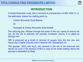 CONSULTING ENGINEERS LIMITED
INTRODUCTION
TATA CONSULTING ENGINEERS LIMITED
In Direct Reduction route, Ore is reduced at a temperature of 900-1050 oC, in
the solid state (below the melting point) by :
Carbon Monoxide (Coal Based).
Or
Hydrogen & Carbon Monoxide (Gas Based)
The reducing gas, diffuses through the pores of the ore, reacts to reduce the
ore. As the ore is reduced, the porosity increases. Hence, it is called as
Sponge Iron.
DRI is produced as a result of removal of oxygen from the iron ore, and
hence has a higher porosity and is reactive with atmospheric air.
The gaunge (SiO2 and Al2O3 etc) present in the ore is not removed and
remain as such in the product (unlike in case of hot metal making where the
gaunge is separated as Slag)
 