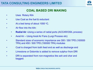 CONSULTING ENGINEERS LIMITED
COAL BASED DRI MAKING
TATA CONSULTING ENGINEERS LIMITED
• Uses Rotary Kiln
• Use Coal as the fuel & reductant
• At a bed temp of about 1050 oC.
• Air flow into the kiln:
• Radial Air -Using a series of radial ports (ACCAR/OSIL process)
• Axial Air – Using Axial Air Fans (Lurgi Process etc)
• Standard sizes of economic importance are 300 / 350 TPD (100000
TPA) and 450 / 500 TPD (150000 TPA) modules
• Coal is charged from both feed end as well as discharge end
• Limestone or Dolomite is added to remove sulphur from DRI
• DRI is separated from non-magnetics like ash and char and
bagged.
 