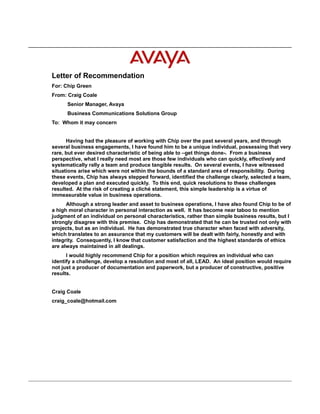 Letter of Recommendation
For: Chip Green
From: Craig Coale
Senior Manager, Avaya
Business Communications Solutions Group
To: Whom it may concern
Having had the pleasure of working with Chip over the past several years, and through
several business engagements, I have found him to be a unique individual, possessing that very
rare, but ever desired characteristic of being able to –get things done-. From a business
perspective, what I really need most are those few individuals who can quickly, effectively and
systematically rally a team and produce tangible results. On several events, I have witnessed
situations arise which were not within the bounds of a standard area of responsibility. During
these events, Chip has always stepped forward, identified the challenge clearly, selected a team,
developed a plan and executed quickly. To this end, quick resolutions to these challenges
resulted. At the risk of creating a cliché statement, this simple leadership is a virtue of
immeasurable value in business operations.
Although a strong leader and asset to business operations, I have also found Chip to be of
a high moral character in personal interaction as well. It has become near taboo to mention
judgment of an individual on personal characteristics, rather than simple business results, but I
strongly disagree with this premise. Chip has demonstrated that he can be trusted not only with
projects, but as an individual. He has demonstrated true character when faced with adversity,
which translates to an assurance that my customers will be dealt with fairly, honestly and with
integrity. Consequently, I know that customer satisfaction and the highest standards of ethics
are always maintained in all dealings.
I would highly recommend Chip for a position which requires an individual who can
identify a challenge, develop a resolution and most of all, LEAD. An ideal position would require
not just a producer of documentation and paperwork, but a producer of constructive, positive
results.
Craig Coale
craig_coale@hotmail.com
 