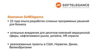 Компания SoftElegance
 23 года опыта разработки сложных программных решений
для бизнеса
 успешные внедрения для десятков компаний медицинской
сферы, нефтегазового рынка, ритейла, HR отрасли
 реализованные проекты в США, Норвегии, Дании,
Великобритании
 