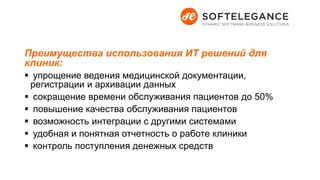 Преимущества использования ИТ решений для
клиник:
 упрощение ведения медицинской документации,
регистрации и архивации данных
 сокращение времени обслуживания пациентов до 50%
 повышение качества обслуживания пациентов
 возможность интеграции с другими системами
 удобная и понятная отчетность о работе клиники
 контроль поступления денежных средств
 