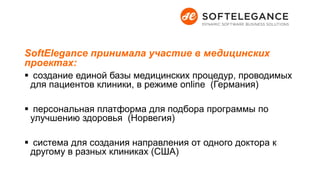 SoftElegance принимала участие в медицинских
проектах:
 создание единой базы медицинских процедур, проводимых
для пациентов клиники, в режиме online (Германия)
 персональная платформа для подбора программы по
улучшению здоровья (Норвегия)
 система для создания направления от одного доктора к
другому в разных клиниках (США)
 