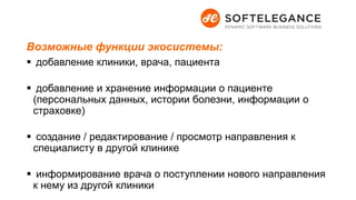 Возможные функции экосистемы:
 добавление клиники, врача, пациента
 добавление и хранение информации о пациенте
(персональных данных, истории болезни, информации о
страховке)
 создание / редактирование / просмотр направления к
специалисту в другой клинике
 информирование врача о поступлении нового направления
к нему из другой клиники
 