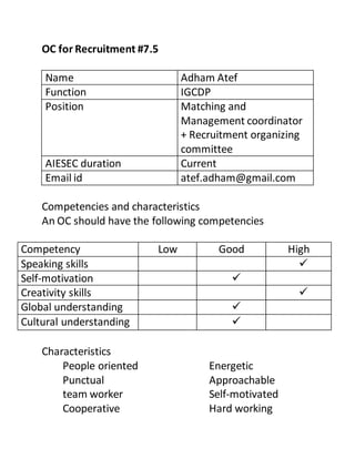 OC for Recruitment #7.5
Name Adham Atef
Function IGCDP
Position Matching and
Management coordinator
+ Recruitment organizing
committee
AIESEC duration Current
Email id atef.adham@gmail.com
Competencies and characteristics
An OC should have the following competencies
Competency Low Good High
Speaking skills 
Self-motivation 
Creativity skills 
Global understanding 
Cultural understanding 
Characteristics
People oriented
Punctual
team worker
Cooperative
Energetic
Approachable
Self-motivated
Hard working
 
