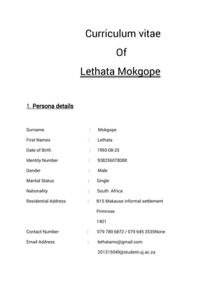 Curriculum vitae
Of
Lethata Mokgope
1. Persona details
Surname : Mokgope
First Names : Lethata
Date of Birth : 1993-08-25
Identity Number : 938256078088
Gender : Male
Marital Status : Single
Nationality : South Africa
Residential Address : B15 Makause informal settlement
Primrose
1401
Contact Number : 079 789 6872 / 079 645 3535None
Email Address : lethatamo@gmail.com
201315049@student.uj.ac.za
 