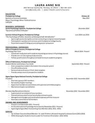 LAURA ANNE NIX 
2857 Wi l low Swamp Rd. Norway, SC 29113 | 803-383-1073 
lanix@presby.edu | www.l inkedin.com/in/lauranix 
EDUCATION 
Presbyterian College Clinton, SC 
Bachelor of Science Candidate May 2015 
Major: Psychology; Minor: Political Science 
3.69 GPA 
RESEARCH EXPERIENCE 
Senior Psychology Capstone, Presbyterian College December 2014 
“Dynamics of Political Attitudes” 
Summer Fellows Program, Presbyterian College June 2014-July 2014 
“The Psychology of Politics: Dynamics of Ideological Self -Identification” 
- Spent eight weeks during the summer conducting an original research project 
- Participated in weekly lunch seminars with Presbyterian College faculty 
- Presented research findings at concluding poster symposium 
PROFESSIONAL EXPERIENCE 
Office of Academic Success, Presbyterian College 
Psychology Peer Tutor March 2014- Present 
- Coordinate study plans with students requesting assistance in Psychology courses 
- Provide one-on-one or group study sessions 
- Follow up with tutees throughout semester to ensure academic progress 
Office of Admissions, Presbyterian College 
Student Worker and Campus Tour Guide September 2012- Present 
- Enter prospective student information into computer system 
- File official documents 
- Demonstrate proficiency in front-desk reception 
- Provide campus tours to prospective students 
Sigma Sigma Sigma National Sorority, Presbyterian College 
President November 2013- November 2014 
- Oversaw a group of 85 members 
- Ran weekly chapter meetings 
- Appointed members to committees and supervise committee progress 
- Maintained chapter accreditation 
Membership/Recruitment Director November 2012- November 2013 
- Supervised all recruitment of new members 
- Planned and executed Formal Sorority Recruitment events 
- Managed event budget and coordinated expenses with the treasurer 
- Oversaw a committee of 10 members 
AWARDS AND ACHIEVEMENTS 
- Provost’s List (December 2011- Present) 
- Psi Chi International Psychology Honor Society (November 2013- Present) 
- Sigma Sigma Sigma Most Outstanding Class Member (2012, 2013, 2014) 
SERVICE 
- Up ‘til Dawn Executive Board Member: St. Jude Children’s Research Hospital Fundraiser Event (2013-2014) 
- HOSE (Helping Our Students Excel) Leader for Freshmen Orientation (2012-2014) 
