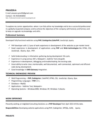 PRAVEEN A
E-mail: praveen.prvn92@gmail.com
Contact: +91 9535403850
Note : Preference for email incaseofnotpicking thecall.
To explore my carrier opportunities where I can fully utilize my knowledge and to be a successful professional
in a globally respected company and to achieve the objectives of the company with honesty and fairness and
to keep on upgrade my knowledge and skills.
Professional Summary
Developed fully functional websites using PHP, Codeigniter,CakePHP, JavaScript, Jquery.
 PHP developer with 1.2 year of work experience in development of the websites as per market trend.
 Good experience in development of applications using PHP and Web technologies like HTML, CSS,
JavaScript, JQuery, Ajax , PHP.
 Solid Understanding in information gathering during development life cycle.
 Experience in using various IDE’s, Notepad++, Sublime Text and gedit.
 Experience in development, debugging and troubleshooting the existing code.
 Great ability to write clear, maintainable, well documented, well-commented, optimized and efficient
code during development.
 Good knowledge in SMS Gateway integration.
TECHNICAL KNOWLEDGE PREVIEW
 Web Programming – PHP, Codeignter, CakePHP, HTML, CSS, JavaScript, JQuery, Ajax.
 Programming Languages – PHP, C++,
 Database – MySQL
 Applications – Sublime Text, Notepad++
 Operating Systems – Windows2000, Windows XP, Windows 7,Ubuntu
WORK EXPERIENCE
Presently working at indglobal Consulting Solutions as a PHP Developer from April 2015 till the date.
Responsibilities: Developing website applications using PHP, Codeigniter, MYSQL, AJAX, Jquery.
PROJECTS
 