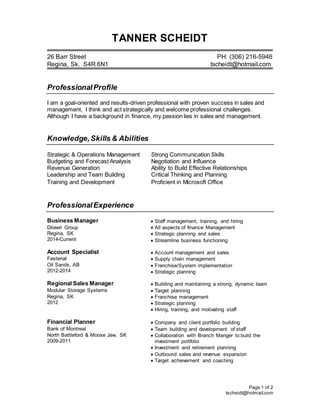 Page 1 of 2
tscheidt@hotmail.com
TANNER SCHEIDT
26 Barr Street PH: (306) 216-5946
Regina, Sk. S4R 6N1 tscheidt@hotmail.com
ProfessionalProfile
I am a goal-oriented and results-driven professional with proven success in sales and
management. I think and act strategically and welcome professional challenges.
Although I have a background in finance, my passion lies in sales and management.
Knowledge,Skills & Abilities
Strategic & Operations Management Strong Communication Skills
Budgeting and Forecast Analysis Negotiation and Influence
Revenue Generation Ability to Build Effective Relationships
Leadership and Team Building Critical Thinking and Planning
Training and Development Proficient in Microsoft Office
ProfessionalExperience
Business Manager
Dilawri Group
Regina, SK
2014-Current
Account Specialist
Fastenal
Oil Sands, AB
2012-2014
 Staff management, training, and hiring
 All aspects of finance Management
 Strategic planning and sales
 Streamline business functioning
 Account management and sales
 Supply chain management
 Franchise/System implementation
 Strategic planning
Regional Sales Manager
Modular Storage Systems
Regina, SK
2012
 Building and maintaining a strong, dynamic team
 Target planning
 Franchise management
 Strategic planning
 Hiring, training, and motivating staff
Financial Planner
Bank of Montreal
North Battleford & Moose Jaw, SK
2009-2011
 Company and client portfolio building
 Team building and development of staff
 Collaboration with Branch Manger to build the
investment portfolio
 Investment and retirement planning
 Outbound sales and revenue expansion
 Target achievement and coaching
 