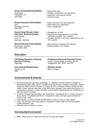 Page 2 of 2
tscheidt@hotmail.com
Senior Personal Banking Officer
Scotia Bank
Yellowknife, NT
2007-2009
 Goal based sales
 Portfolio management and adjustment
 Investment and personal lending
 Outbound sales
Scuba Instructor & Dive Master
SAP
Skodstrup, Denmark
2001-2002
 Class instruction and dive preparation
 Staff training and organization
 Store management
Scuba Camp Director, Head
Instructor, Senior Counselor
Camp Lajunta
Hunt, TX
Summers 1998-2002
 Management of staff
 Planning and implementation of a SCUBA
certification program from inception
 Provided direction to and was responsible for over
200 students
Senior Instructor & Dive Master
Bay Islands, Honduras
1997, 2000, 2001
 Dive planning, scheduling and teaching
 Staff supervision and training
Education
CSI Global Education, Financial
Services Training
2008-2009
Professional Financial Planning Course
Various courses related to finance and risk
management: IFIC, PFPC, and PFP.
Universityof Saskatchewan
Saskatoon, SK
2006
Bachelor of Arts
Major in English
Achievements & Awards
 As Financial Planner with Bank of Montreal - # 1 Ranked Financial Planner in Canada for
September/October 2009, tied for Top BMO Financial Planner in Canada Fiscal 2009, ranked
among top BMO Financial Planners in Canada for 2010, increased financial portfolio by $36
million, 2-year financial sales total of over $64 million, achieved more sales within Branch in 3
months than in previous 3 years combined, and increased revenue-producing investments by
over $35 million in 2 years.
 As Senior Personal Banking Officer with Scotia Bank - recognized as # 1 in sales numerous
times, ranked 7th in Alberta and N.W.T. in Investment Sales, and held a goal achievement
record of over 180%
 Voted favorite counselor by staff and attendants 4 years in a row at Camp Lajunta
 Voted Top Instructor at the Bay Islands in Honduras in 2000 & 2001 and had the highest
student graduation rate
 Obtained Class 1A Driver’s License
Community Involvement
 2012: Head Coach for T-Ball and Soccer for 4-5 year old children.
 