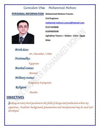 Curriculum Vitae Mohammed Mohsen
PERSONAL INFORMATION Mohammed MohsenYounes
Civil Engineer
mohamed-mohsen-yones@hotmail.com
01271650006
01099829290
Aghakhan Towers – Shobra - Cairo- Egypt
Male
Birthdate:
10 / December / 1986
Nationality:
Egyptian
Marital status:
Married
Military status:
Temporary Exemption
Religion:
Muslim
OBJECTIVES
Seeking an entry level positionin the field of design and productionwhere my
experience. Academic background, presentation and interpersonal may be used and
developed.
 