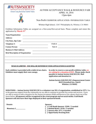 AUTISM ACCEPTANCE WALK & RESOURCE FAIR
APRIL 16, 2016
12pm-4pm
Non-Profit EXHIBITOR APPLICATION- INFORMATION TABLE
Whittier High School, 12417 Philadelphia St, Whittier, CA 90601
Exhibitor Information Tables are assigned on a first-come/first-served basis. Please complete and return this
application by March 31st
.
Name/Organization:
Address:
City/State, Zip Code:
Telephone #: FAX #:
Contact Person: Tel: #:
Business E-Mail Address:
Brief Description of Organization:
SPACE IS LIMITED - YOU WILL BE NOTIFIED IF YOUR APPLICATION IS ACCEPTED
Each exhibitor is provided with a table & two chairs.
Exhibitor must supply their own canopy.
In order to reserve a non-profit exhibitor table, we
are asking for a donation of $25. Please make check
payable to Autism Society GLB/SGV/OC. Mail
application and donation to:
Autism Society GLB/SGV/OC’s Empowerment Center
8635 Greenleaf Ave., Unit B
Whittier, CA 90602
DONATIONS— Autism Society GLB/SGV/OC is a volunteer run 501 c3 organization, established in 1971. Due
to the generous support from the community we are able to continue to provide free events and services. If you
are able to assist us with a donation for the Autism Acceptance Walk and Resource Fair, please check one of the
boxes below. All sponsors will be recognized in the event program and on social media. Craft Booth
Sponsors will also have their logo displayed at their sponsored booth.
Donate: Sponsor:
( ) Craft Booth Sponsor- $200 / 2 needed
Monetary $_______________ ( ) Bottled Water- $150 / 2 needed
( ) Sensory Bin- $75 / 4 needed
( ) Opportunity Drawing Item
 