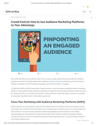 8/2/2016 Crowd Control: How to Use Audience Marketing Platforms to Your Advantage
https://www.semrush.com/blog/crowd-control-how-to-use-audience-marketing-platforms-to-your-advantage/ 1/5
John Connolly July 13, 2016
Crowd Control: How to Use Audience Marketing Platforms
to Your Advantage
EN
SEMrush Blog 

 102  14  4  13
Most CMOs will tell you that customers don’t live or shop on a single digital channel. But while the number of
people viewing ads has actually spiked, clever targeting of quality content and advertising are the real keys to
whether a company’s ads and marketing campaigns are stories of triumph – or tragedy.
To help these CMOs and their teams better target customers, many have begun employing audience marketing
platforms. These platforms help marketers, publishers and advertisers sift through the data and make sense of it
all – discovering the true motivators of customers’ needs and desires. Yeah, that’s right: customers now dictate
to companies how they interact, not the other way around.
Focus Your Marketing with Audience Marketing Platforms (AMPs)
Audience platforms are expanding in ways that have allowed them to surf beyond their environments and into
the broader web. The Atlas of the Social Media scene, Facebook, has turned the practice of connecting with the
right audience on its head. Initially, Facebook’s advertising capabilities limited marketers to just display
advertising that was served based on Facebook proﬁle data. Then Facebook created its Exchange, allowing
marketers to bid in real time for re-targeted ads based on web browsing activity. Through Exchange, Facebook
has created a platform that: 
EN 
Have a Suggestion?
 