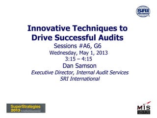 Innovative Techniques to
Drive Successful Audits
Sessions #A6, G6
Wednesday, May 1, 2013
3:15 – 4:15
Dan Samson
Executive Director, Internal Audit Services
SRI International
 